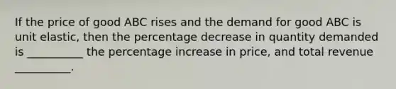 If the price of good ABC rises and the demand for good ABC is unit elastic, then the percentage decrease in quantity demanded is __________ the <a href='https://www.questionai.com/knowledge/kGhkVyPhRK-percentage-increase' class='anchor-knowledge'>percentage increase</a> in price, and total revenue __________.