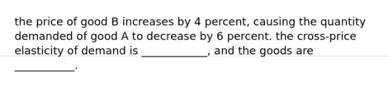 the price of good B increases by 4 percent, causing the quantity demanded of good A to decrease by 6 percent. the cross-price elasticity of demand is ____________, and the goods are ___________.