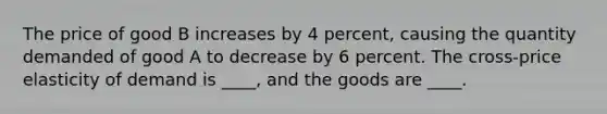 The price of good B increases by 4 percent, causing the quantity demanded of good A to decrease by 6 percent. The cross-<a href='https://www.questionai.com/knowledge/kCPdvEIeYO-price-elasticity-of-demand' class='anchor-knowledge'>price elasticity of demand</a> is ____, and the goods are ____.