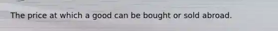 The price at which a good can be bought or sold abroad.