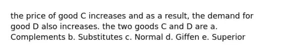 the price of good C increases and as a result, the demand for good D also increases. the two goods C and D are a. Complements b. Substitutes c. Normal d. Giffen e. Superior