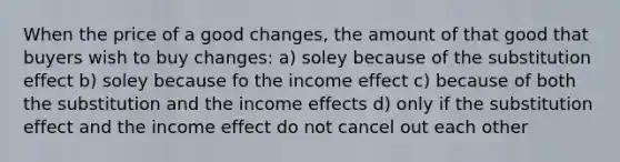 When the price of a good changes, the amount of that good that buyers wish to buy changes: a) soley because of the substitution effect b) soley because fo the income effect c) because of both the substitution and the income effects d) only if the substitution effect and the income effect do not cancel out each other