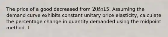 The price of a good decreased from 20 to15. Assuming the demand curve exhibits constant unitary price elasticity, calculate the percentage change in quantity demanded using the midpoint method. I