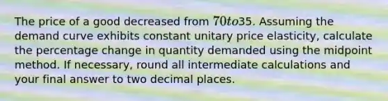 The price of a good decreased from 70 to35. Assuming the demand curve exhibits constant unitary price elasticity, calculate the percentage change in quantity demanded using the midpoint method. If necessary, round all intermediate calculations and your final answer to two decimal places.