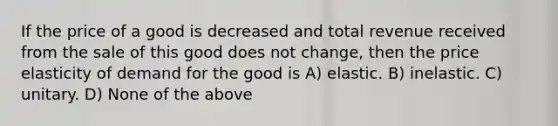 If the price of a good is decreased and total revenue received from the sale of this good does not change, then the price elasticity of demand for the good is A) elastic. B) inelastic. C) unitary. D) None of the above