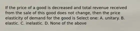 If the price of a good is decreased and total revenue received from the sale of this good does not change, then the price elasticity of demand for the good is Select one: A. unitary. B. elastic. C. inelastic. D. None of the above