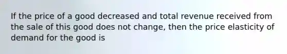 If the price of a good decreased and total revenue received from the sale of this good does not change, then the price elasticity of demand for the good is