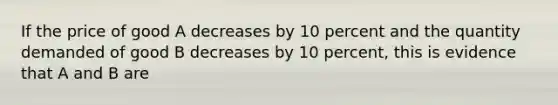 If the price of good A decreases by 10 percent and the quantity demanded of good B decreases by 10 percent, this is evidence that A and B are