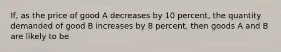 If, as the price of good A decreases by 10 percent, the quantity demanded of good B increases by 8 percent, then goods A and B are likely to be