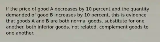 If the price of good A decreases by 10 percent and the quantity demanded of good B increases by 10 percent, this is evidence that goods A and B are both normal goods. substitute for one another. both inferior goods. not related. complement goods to one another.