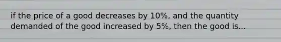 if the price of a good decreases by 10%, and the quantity demanded of the good increased by 5%, then the good is...