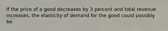 If the price of a good decreases by 3 percent and total revenue increases, the elasticity of demand for the good could possibly be