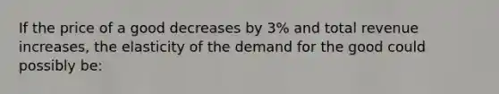 If the price of a good decreases by 3% and total revenue increases, the elasticity of the demand for the good could possibly be: