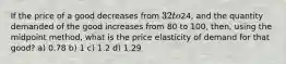 If the price of a good decreases from 32 to24, and the quantity demanded of the good increases from 80 to 100, then, using the midpoint method, what is the price elasticity of demand for that good? a) 0.78 b) 1 c) 1.2 d) 1.29