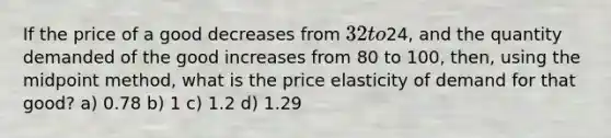 If the price of a good decreases from 32 to24, and the quantity demanded of the good increases from 80 to 100, then, using the midpoint method, what is the price elasticity of demand for that good? a) 0.78 b) 1 c) 1.2 d) 1.29