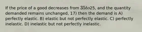 If the price of a good decreases from 35 to25, and the quantity demanded remains unchanged, 17) then the demand is A) perfectly elastic. B) elastic but not perfectly elastic. C) perfectly inelastic. D) inelastic but not perfectly inelastic.