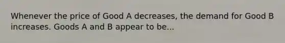 Whenever the price of Good A decreases, the demand for Good B increases. Goods A and B appear to be...