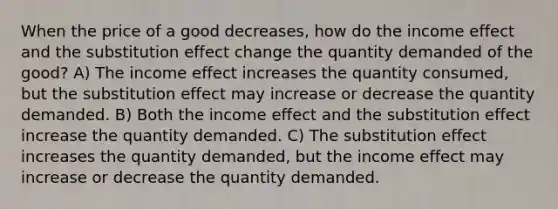 When the price of a good decreases, how do the income effect and the substitution effect change the quantity demanded of the good? A) The income effect increases the quantity consumed, but the substitution effect may increase or decrease the quantity demanded. B) Both the income effect and the substitution effect increase the quantity demanded. C) The substitution effect increases the quantity demanded, but the income effect may increase or decrease the quantity demanded.