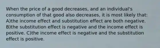 When the price of a good decreases, and an individual's consumption of that good also decreases, it is most likely that: A)the income effect and substitution effect are both negative. B)the substitution effect is negative and the income effect is positive. C)the income effect is negative and the substitution effect is positive.