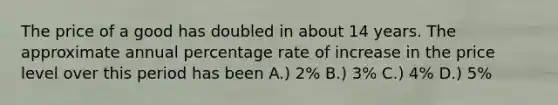 The price of a good has doubled in about 14 years. The approximate annual percentage rate of increase in the price level over this period has been A.) 2% B.) 3% C.) 4% D.) 5%