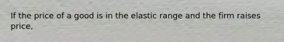 If the price of a good is in the elastic range and the firm raises price,