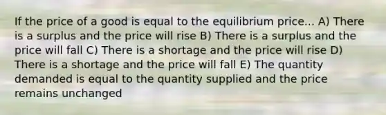 If the price of a good is equal to the equilibrium price... A) There is a surplus and the price will rise B) There is a surplus and the price will fall C) There is a shortage and the price will rise D) There is a shortage and the price will fall E) The quantity demanded is equal to the quantity supplied and the price remains unchanged