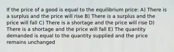 If the price of a good is equal to the equilibrium price: A) There is a surplus and the price will rise B) There is a surplus and the price will fall C) There is a shortage and the price will rise D) There is a shortage and the price will fall E) The quantity demanded is equal to the quantity supplied and the price remains unchanged