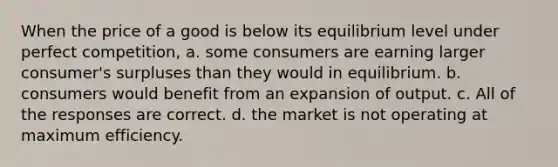 When the price of a good is below its equilibrium level under perfect competition, a. some consumers are earning larger consumer's surpluses than they would in equilibrium. b. consumers would benefit from an expansion of output. c. All of the responses are correct. d. the market is not operating at maximum efficiency.