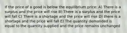 If the price of a good is below the equilibrium price: A) There is a surplus and the price will rise B) There is a surplus and the price will fall C) There is a shortage and the price will rise D) there is a shortage and the price will fall E) The quantity demanded is equal to the quantity supplied and the price remains unchanged