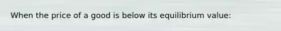 When the price of a good is below its equilibrium value: