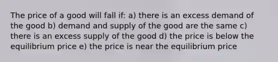 The price of a good will fall if: a) there is an excess demand of the good b) demand and supply of the good are the same c) there is an excess supply of the good d) the price is below the equilibrium price e) the price is near the equilibrium price