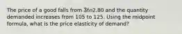 The price of a good falls from 3 to2.80 and the quantity demanded increases from 105 to 125. Using the midpoint formula, what is the price elasticity of demand?