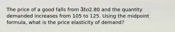 The price of a good falls from 3 to2.80 and the quantity demanded increases from 105 to 125. Using the midpoint formula, what is the price elasticity of demand?