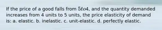 If the price of a good falls from 5 to4, and the quantity demanded increases from 4 units to 5 units, the price elasticity of demand is: a. elastic. b. inelastic. c. unit-elastic. d. perfectly elastic.