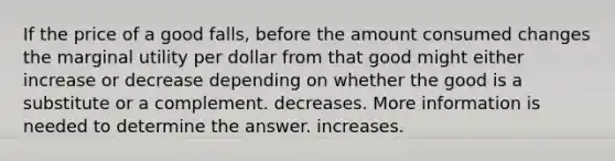 If the price of a good falls, before the amount consumed changes the marginal utility per dollar from that good might either increase or decrease depending on whether the good is a substitute or a complement. decreases. More information is needed to determine the answer. increases.