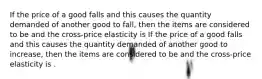 If the price of a good falls and this causes the quantity demanded of another good to fall, then the items are considered to be and the cross-price elasticity is If the price of a good falls and this causes the quantity demanded of another good to increase, then the items are considered to be and the cross-price elasticity is .