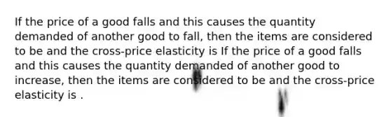 If the price of a good falls and this causes the quantity demanded of another good to fall, then the items are considered to be and the cross-price elasticity is If the price of a good falls and this causes the quantity demanded of another good to increase, then the items are considered to be and the cross-price elasticity is .