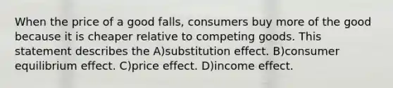 When the price of a good falls, consumers buy more of the good because it is cheaper relative to competing goods. This statement describes the A)substitution effect. B)consumer equilibrium effect. C)price effect. D)income effect.