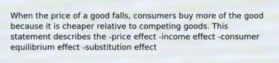 When the price of a good falls, consumers buy more of the good because it is cheaper relative to competing goods. This statement describes the -price effect -income effect -consumer equilibrium effect -substitution effect