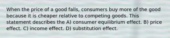 When the price of a good falls, consumers buy more of the good because it is cheaper relative to competing goods. This statement describes the A) consumer equilibrium effect. B) price effect. C) income effect. D) substitution effect.