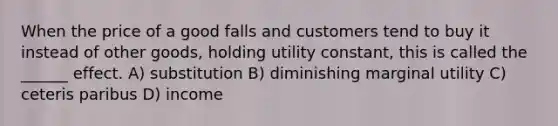 When the price of a good falls and customers tend to buy it instead of other goods, holding utility constant, this is called the ______ effect. A) substitution B) diminishing marginal utility C) ceteris paribus D) income