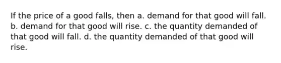 If the price of a good falls, then a. demand for that good will fall. b. demand for that good will rise. c. the quantity demanded of that good will fall. d. the quantity demanded of that good will rise.