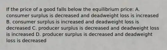 If the price of a good falls below the equilibrium price: A. <a href='https://www.questionai.com/knowledge/k77rlOEdsf-consumer-surplus' class='anchor-knowledge'>consumer surplus</a> is decreased and deadweight loss is increased B. consumer surplus is increased and deadweight loss is decreased C. producer surplus is decreased and deadweight loss is increased D. producer surplus is decreased and deadweight loss is decreased