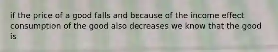 if the price of a good falls and because of the income effect consumption of the good also decreases we know that the good is