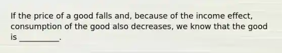 If the price of a good falls and, because of the income effect, consumption of the good also decreases, we know that the good is __________.