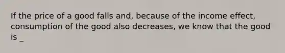 If the price of a good falls and, because of the income effect, consumption of the good also decreases, we know that the good is _