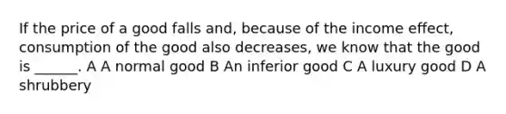 If the price of a good falls and, because of the income effect, consumption of the good also decreases, we know that the good is ______. A A normal good B An inferior good C A luxury good D A shrubbery