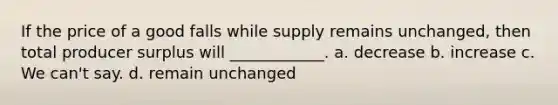 If the price of a good falls while supply remains unchanged, then total producer surplus will ____________. a. decrease b. increase c. We can't say. d. remain unchanged