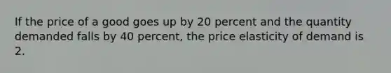 If the price of a good goes up by 20 percent and the quantity demanded falls by 40 percent, the price elasticity of demand is 2.