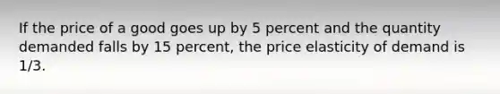 If the price of a good goes up by 5 percent and the quantity demanded falls by 15 percent, the price elasticity of demand is 1/3.